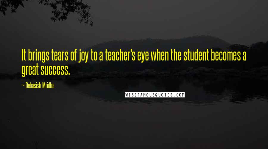 Debasish Mridha Quotes: It brings tears of joy to a teacher's eye when the student becomes a great success.