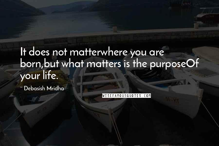 Debasish Mridha Quotes: It does not matterwhere you are born,but what matters is the purposeOf your life.