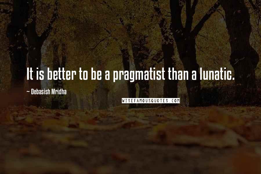 Debasish Mridha Quotes: It is better to be a pragmatist than a lunatic.