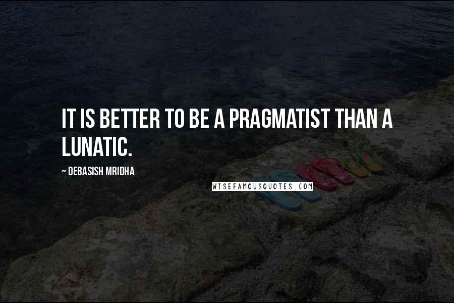 Debasish Mridha Quotes: It is better to be a pragmatist than a lunatic.