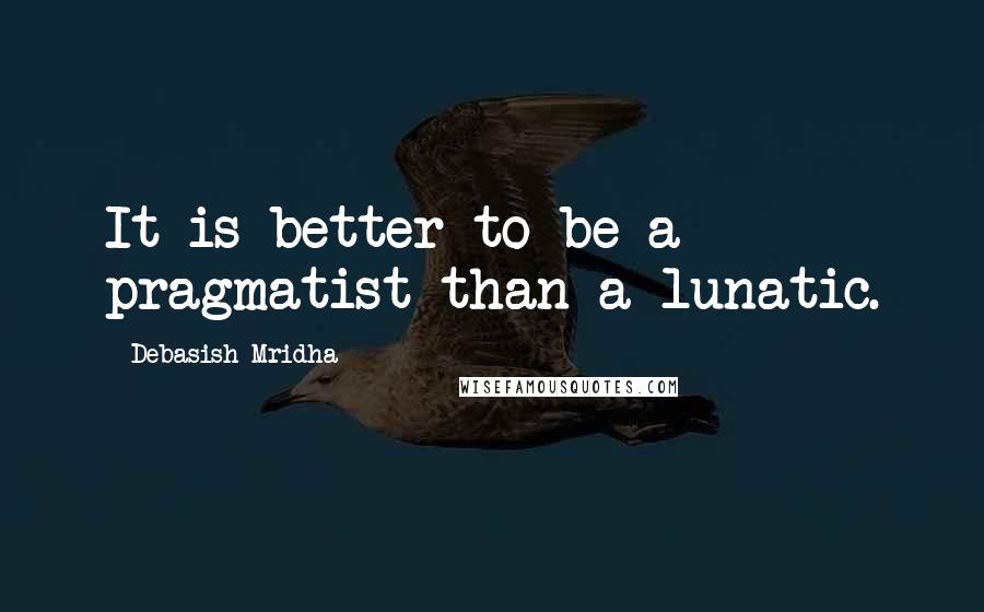 Debasish Mridha Quotes: It is better to be a pragmatist than a lunatic.
