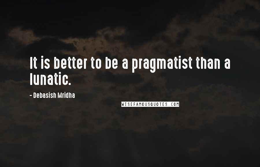 Debasish Mridha Quotes: It is better to be a pragmatist than a lunatic.