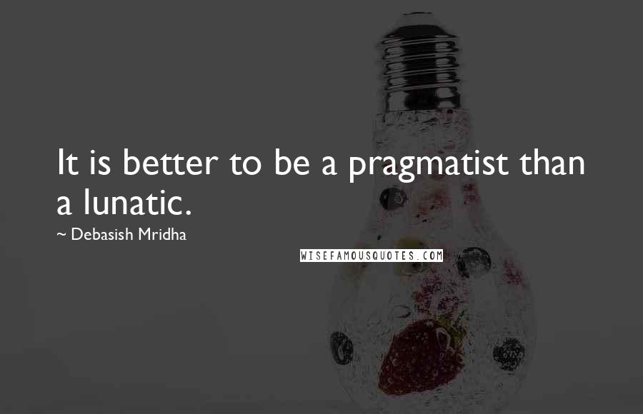 Debasish Mridha Quotes: It is better to be a pragmatist than a lunatic.
