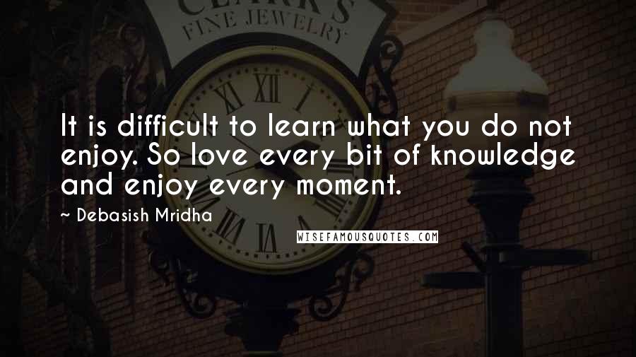 Debasish Mridha Quotes: It is difficult to learn what you do not enjoy. So love every bit of knowledge and enjoy every moment.