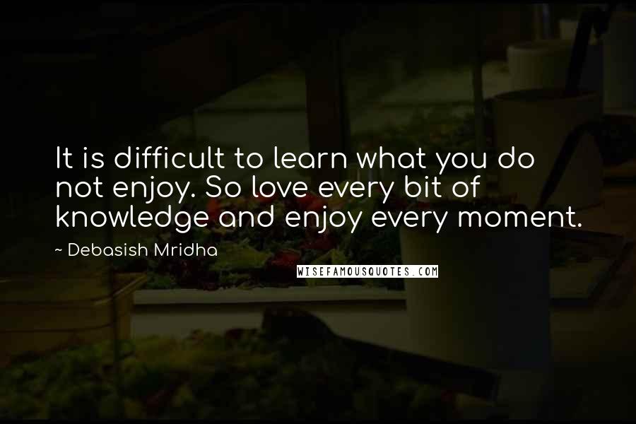 Debasish Mridha Quotes: It is difficult to learn what you do not enjoy. So love every bit of knowledge and enjoy every moment.