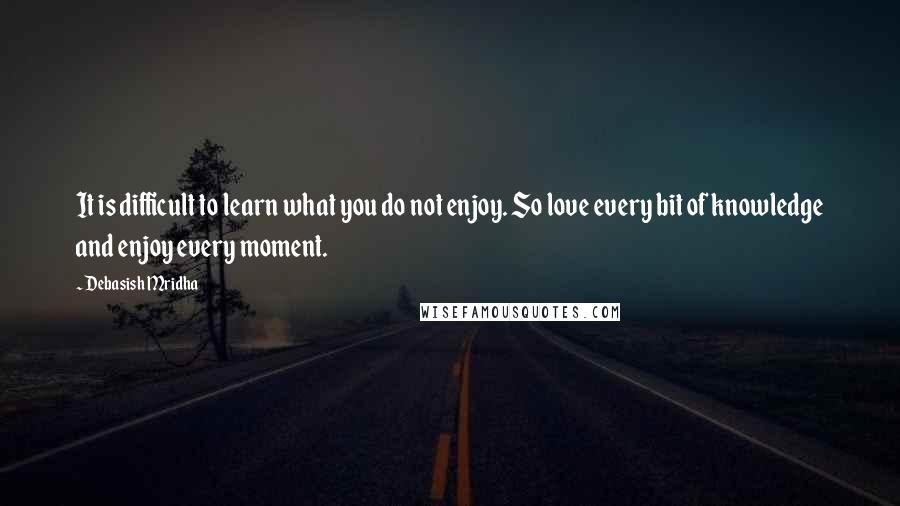 Debasish Mridha Quotes: It is difficult to learn what you do not enjoy. So love every bit of knowledge and enjoy every moment.