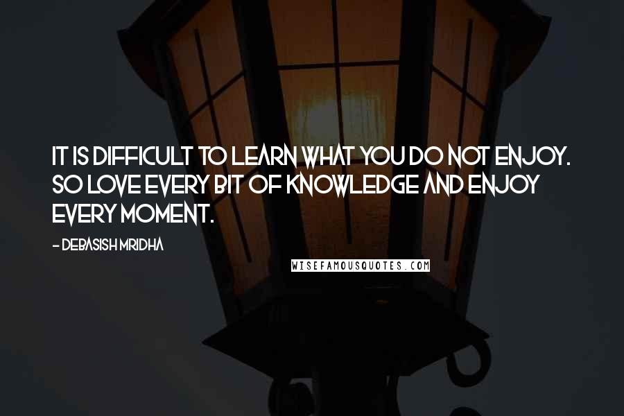 Debasish Mridha Quotes: It is difficult to learn what you do not enjoy. So love every bit of knowledge and enjoy every moment.