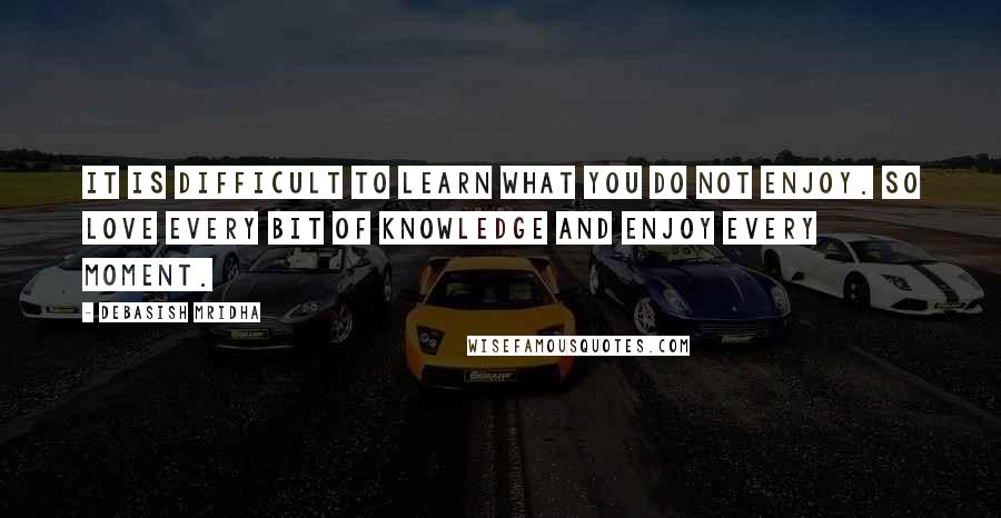 Debasish Mridha Quotes: It is difficult to learn what you do not enjoy. So love every bit of knowledge and enjoy every moment.