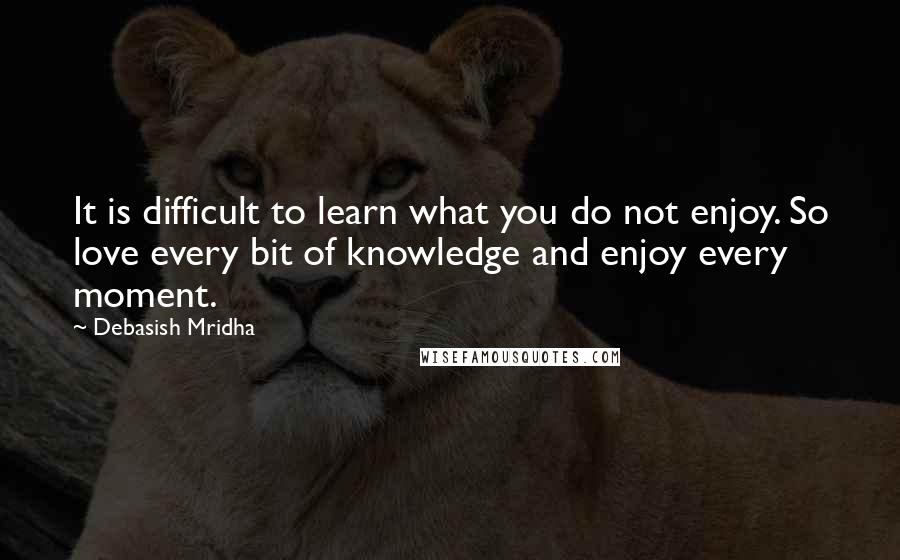 Debasish Mridha Quotes: It is difficult to learn what you do not enjoy. So love every bit of knowledge and enjoy every moment.