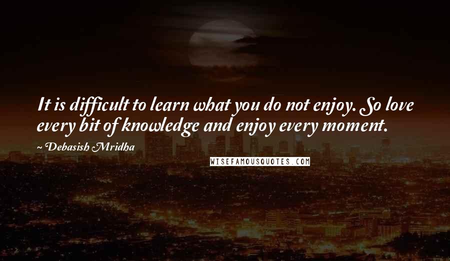 Debasish Mridha Quotes: It is difficult to learn what you do not enjoy. So love every bit of knowledge and enjoy every moment.