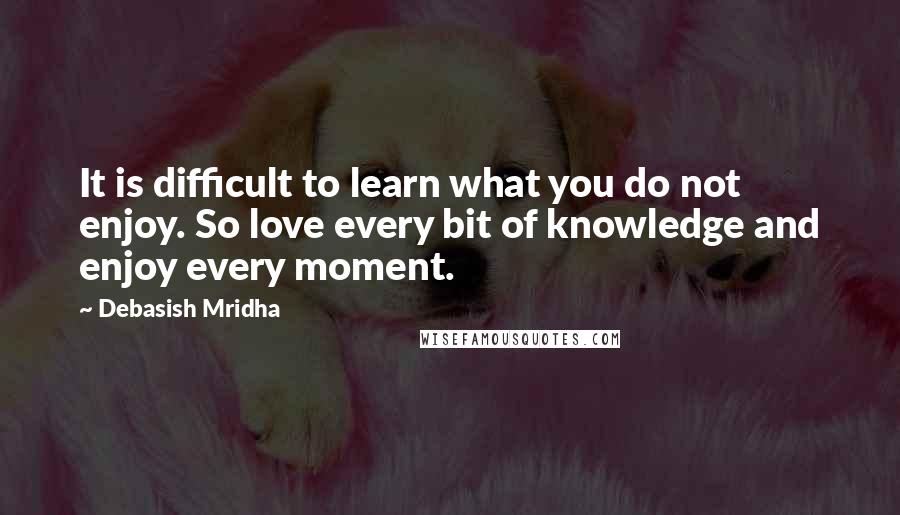 Debasish Mridha Quotes: It is difficult to learn what you do not enjoy. So love every bit of knowledge and enjoy every moment.