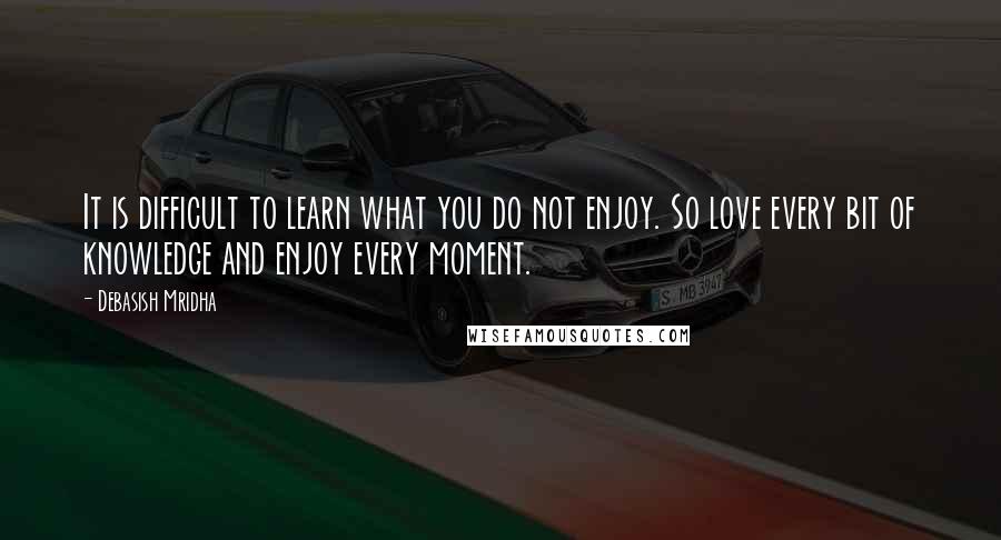 Debasish Mridha Quotes: It is difficult to learn what you do not enjoy. So love every bit of knowledge and enjoy every moment.