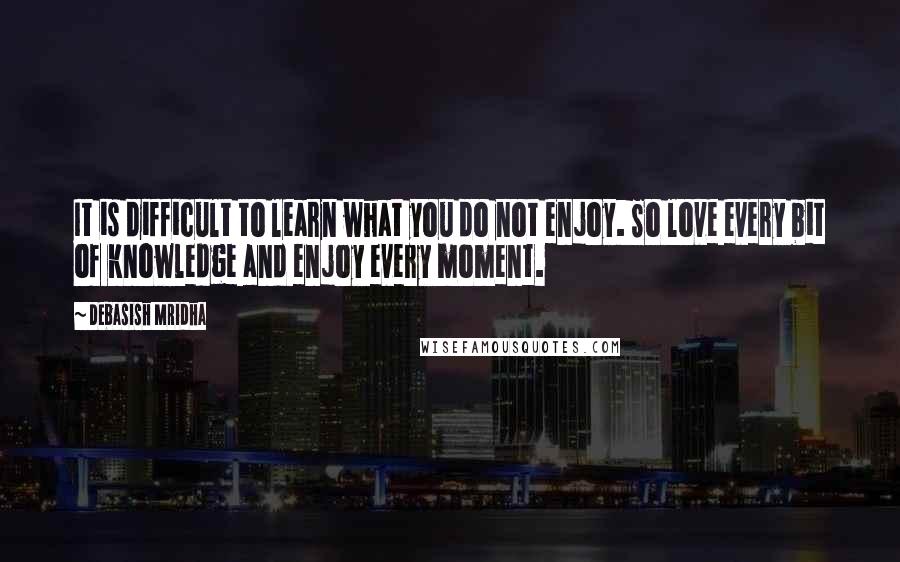 Debasish Mridha Quotes: It is difficult to learn what you do not enjoy. So love every bit of knowledge and enjoy every moment.