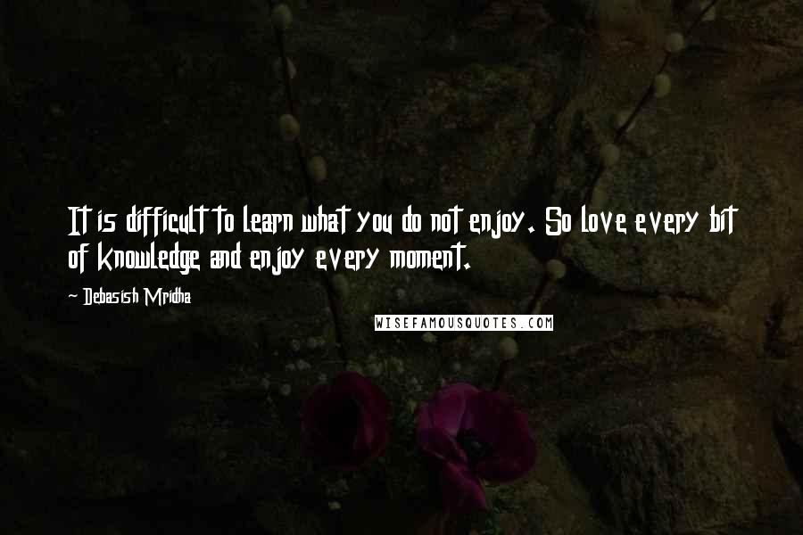 Debasish Mridha Quotes: It is difficult to learn what you do not enjoy. So love every bit of knowledge and enjoy every moment.