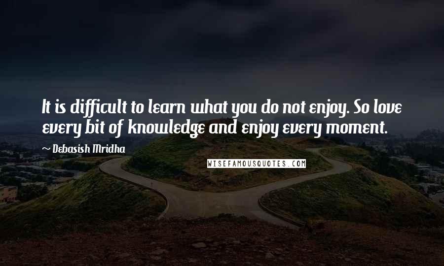 Debasish Mridha Quotes: It is difficult to learn what you do not enjoy. So love every bit of knowledge and enjoy every moment.