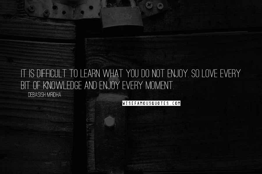 Debasish Mridha Quotes: It is difficult to learn what you do not enjoy. So love every bit of knowledge and enjoy every moment.