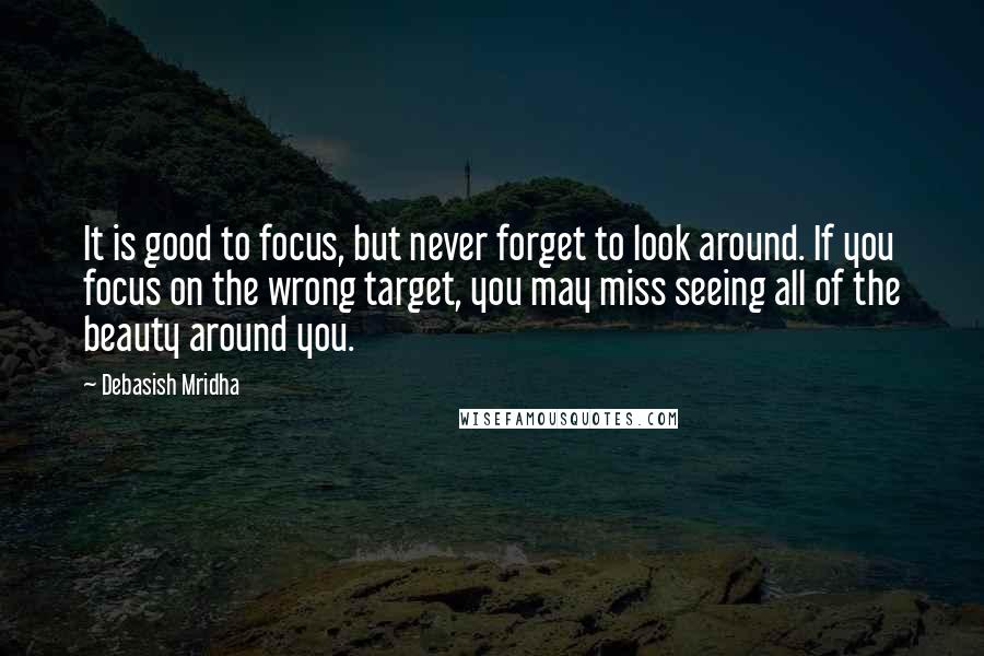 Debasish Mridha Quotes: It is good to focus, but never forget to look around. If you focus on the wrong target, you may miss seeing all of the beauty around you.