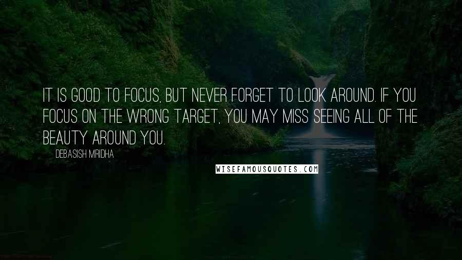 Debasish Mridha Quotes: It is good to focus, but never forget to look around. If you focus on the wrong target, you may miss seeing all of the beauty around you.