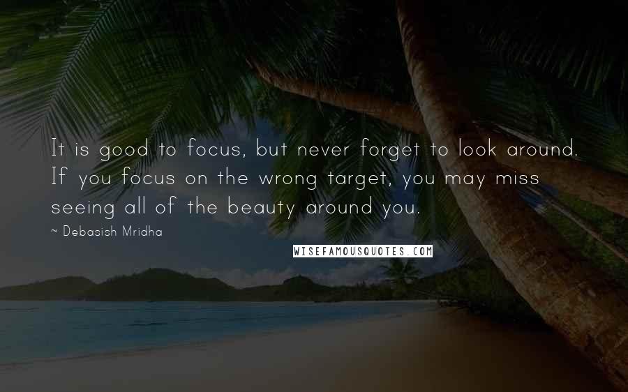 Debasish Mridha Quotes: It is good to focus, but never forget to look around. If you focus on the wrong target, you may miss seeing all of the beauty around you.