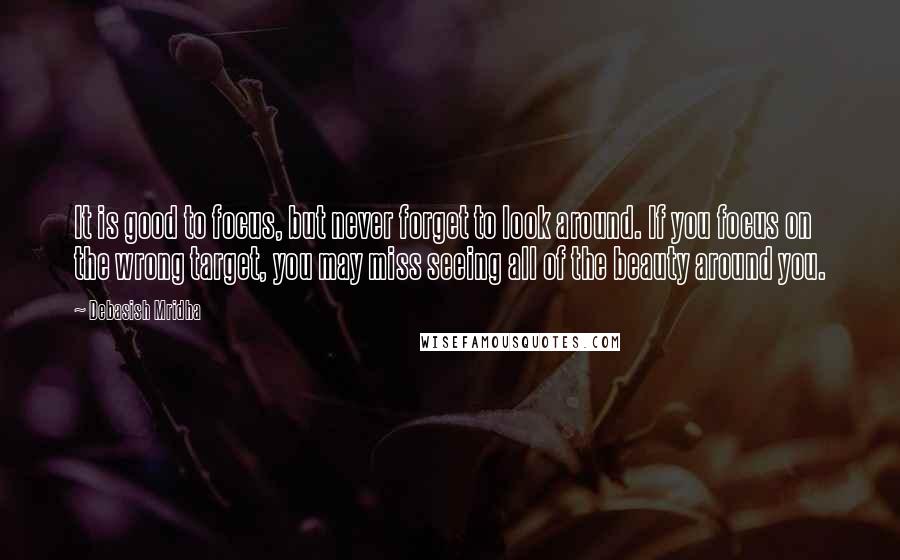 Debasish Mridha Quotes: It is good to focus, but never forget to look around. If you focus on the wrong target, you may miss seeing all of the beauty around you.