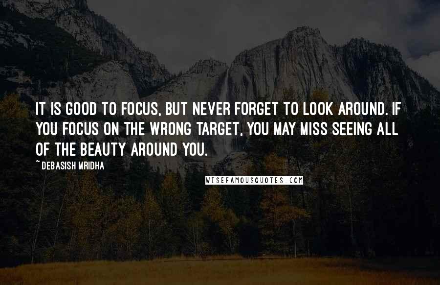 Debasish Mridha Quotes: It is good to focus, but never forget to look around. If you focus on the wrong target, you may miss seeing all of the beauty around you.