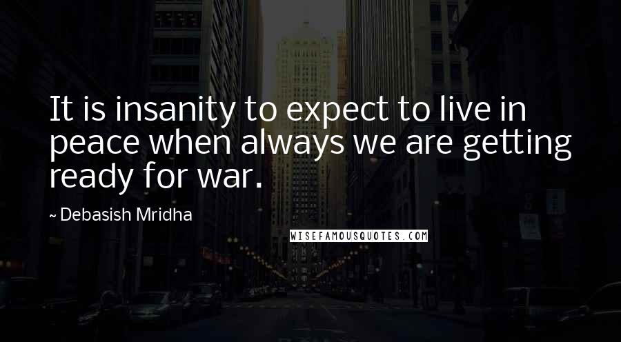 Debasish Mridha Quotes: It is insanity to expect to live in peace when always we are getting ready for war.