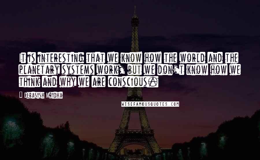 Debasish Mridha Quotes: It is interesting that we know how the world and the planetary systems work, but we don't know how we think and why we are conscious.