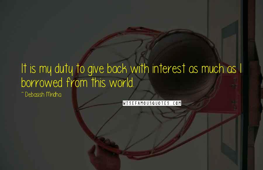 Debasish Mridha Quotes: It is my duty to give back with interest as much as I borrowed from this world.