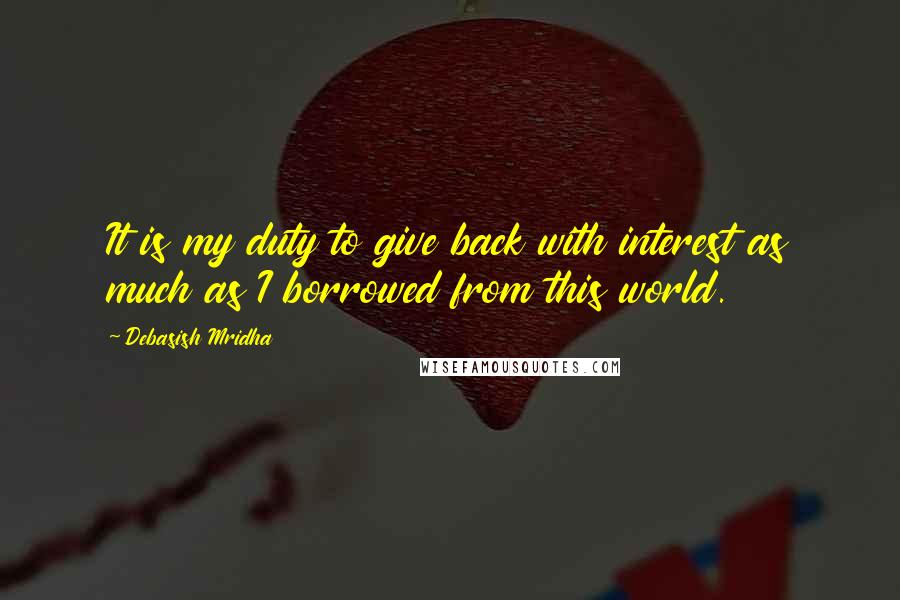 Debasish Mridha Quotes: It is my duty to give back with interest as much as I borrowed from this world.