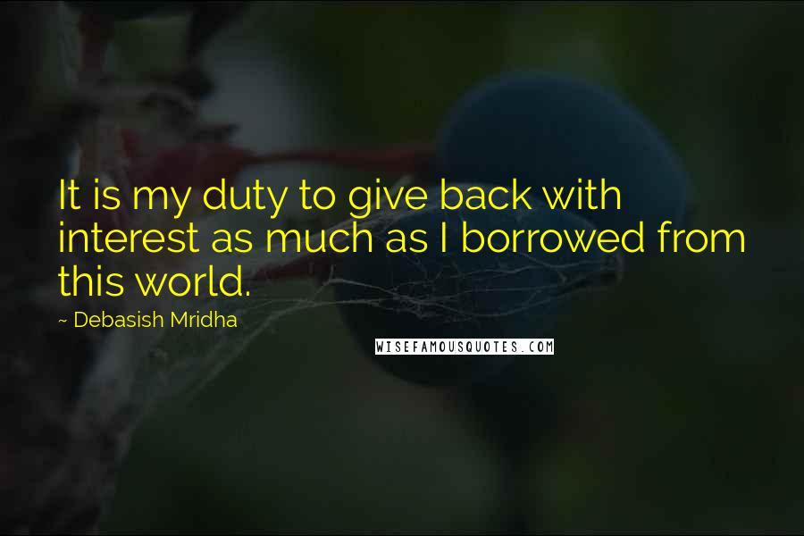 Debasish Mridha Quotes: It is my duty to give back with interest as much as I borrowed from this world.