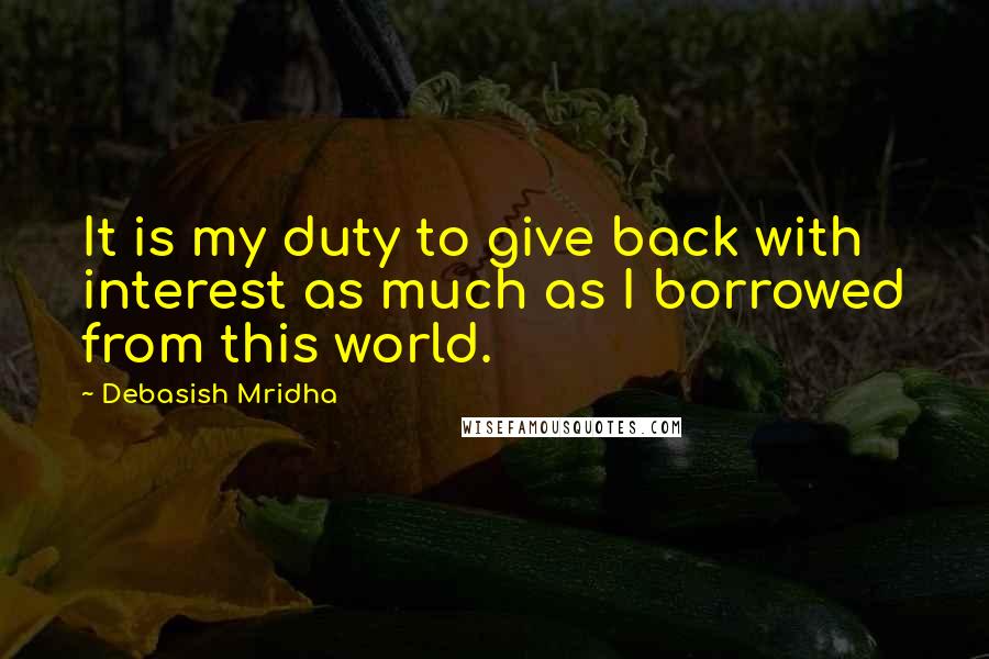 Debasish Mridha Quotes: It is my duty to give back with interest as much as I borrowed from this world.