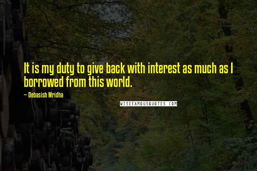 Debasish Mridha Quotes: It is my duty to give back with interest as much as I borrowed from this world.