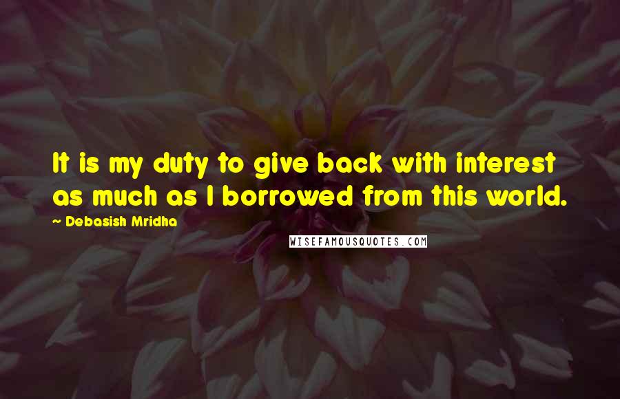 Debasish Mridha Quotes: It is my duty to give back with interest as much as I borrowed from this world.