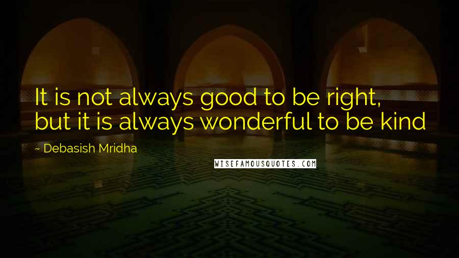 Debasish Mridha Quotes: It is not always good to be right, but it is always wonderful to be kind