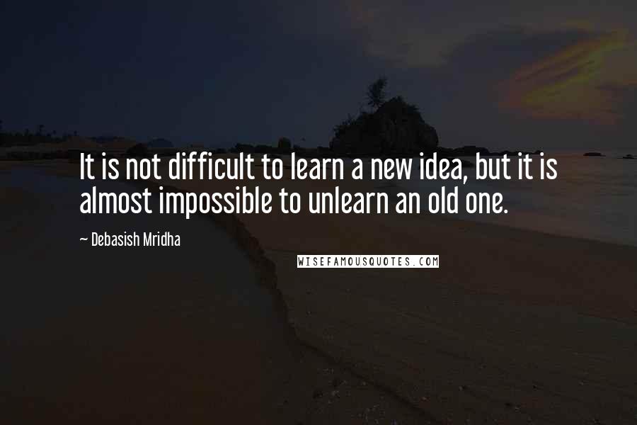 Debasish Mridha Quotes: It is not difficult to learn a new idea, but it is almost impossible to unlearn an old one.