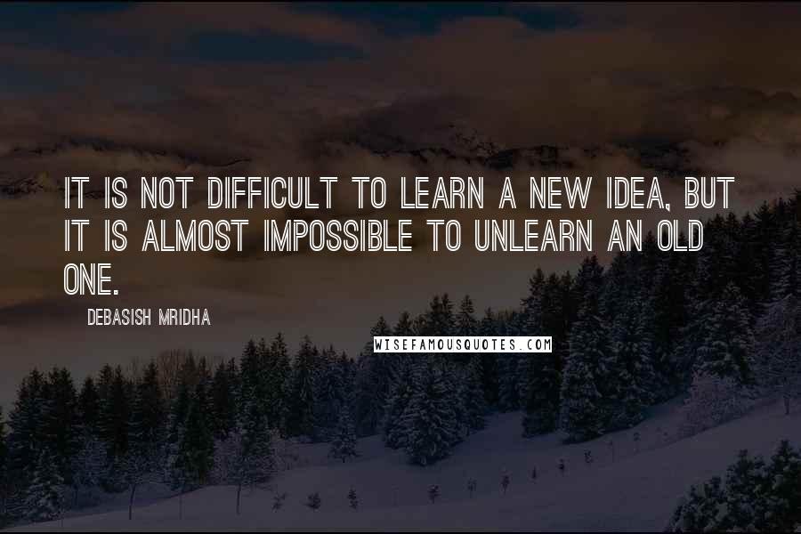 Debasish Mridha Quotes: It is not difficult to learn a new idea, but it is almost impossible to unlearn an old one.