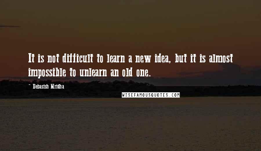 Debasish Mridha Quotes: It is not difficult to learn a new idea, but it is almost impossible to unlearn an old one.