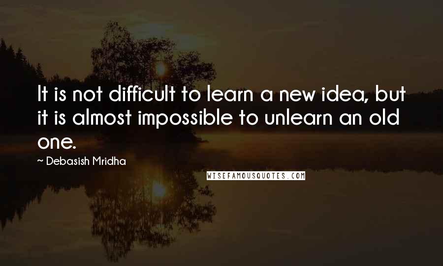 Debasish Mridha Quotes: It is not difficult to learn a new idea, but it is almost impossible to unlearn an old one.