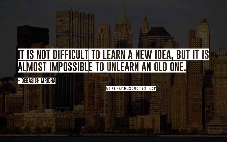 Debasish Mridha Quotes: It is not difficult to learn a new idea, but it is almost impossible to unlearn an old one.