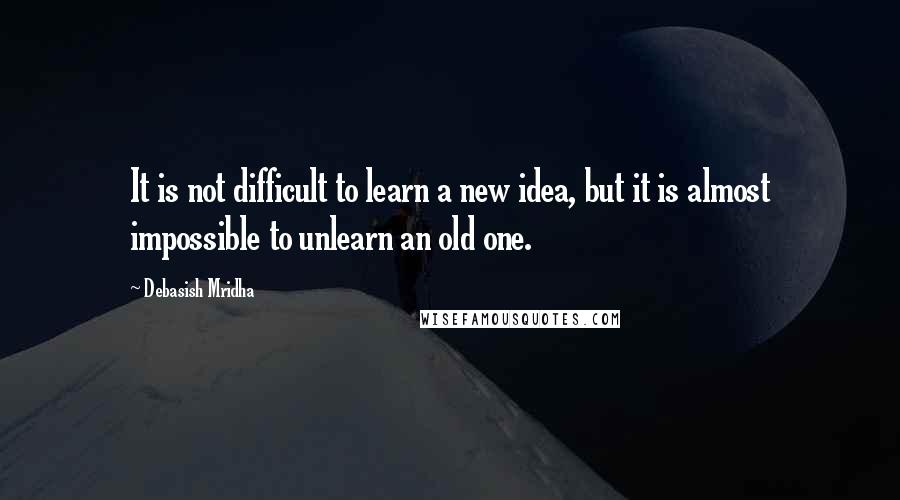 Debasish Mridha Quotes: It is not difficult to learn a new idea, but it is almost impossible to unlearn an old one.