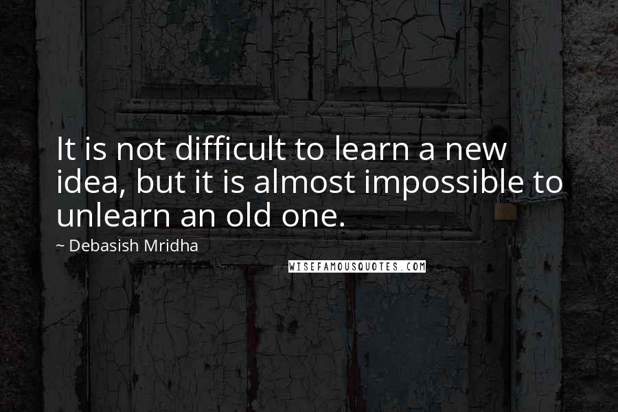 Debasish Mridha Quotes: It is not difficult to learn a new idea, but it is almost impossible to unlearn an old one.