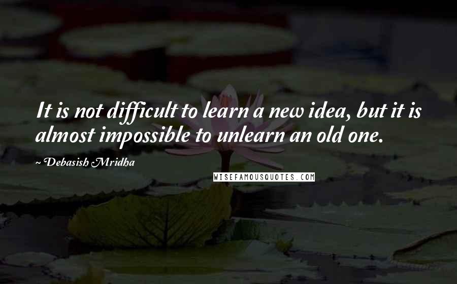 Debasish Mridha Quotes: It is not difficult to learn a new idea, but it is almost impossible to unlearn an old one.