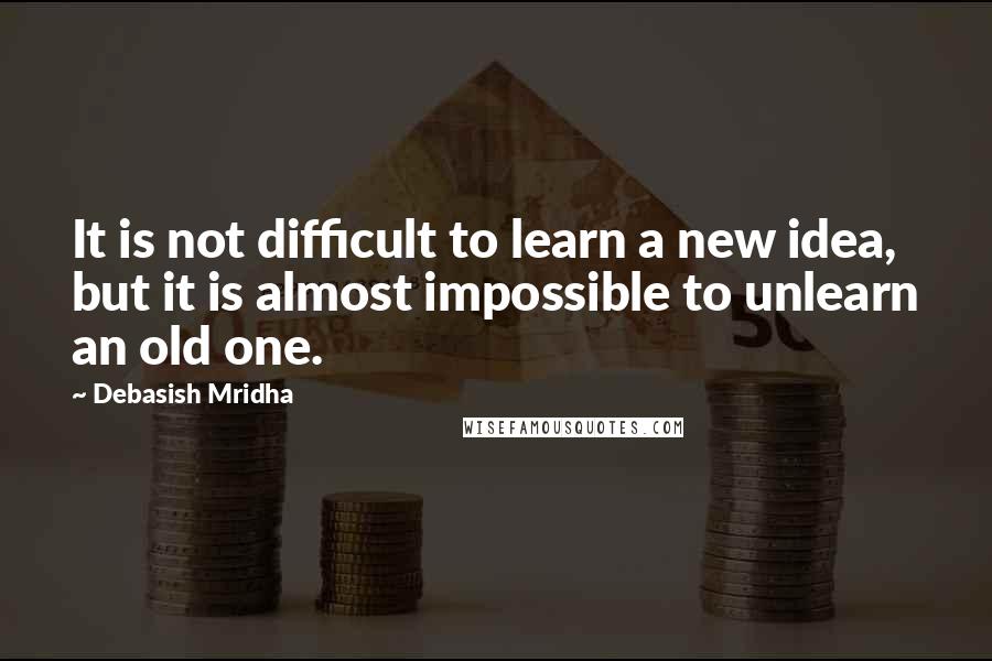 Debasish Mridha Quotes: It is not difficult to learn a new idea, but it is almost impossible to unlearn an old one.