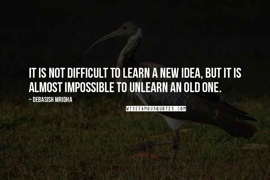 Debasish Mridha Quotes: It is not difficult to learn a new idea, but it is almost impossible to unlearn an old one.