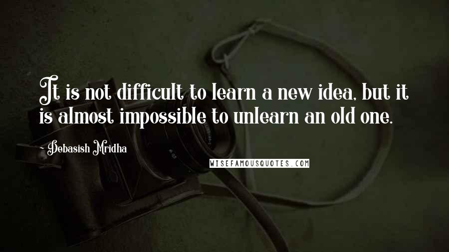 Debasish Mridha Quotes: It is not difficult to learn a new idea, but it is almost impossible to unlearn an old one.