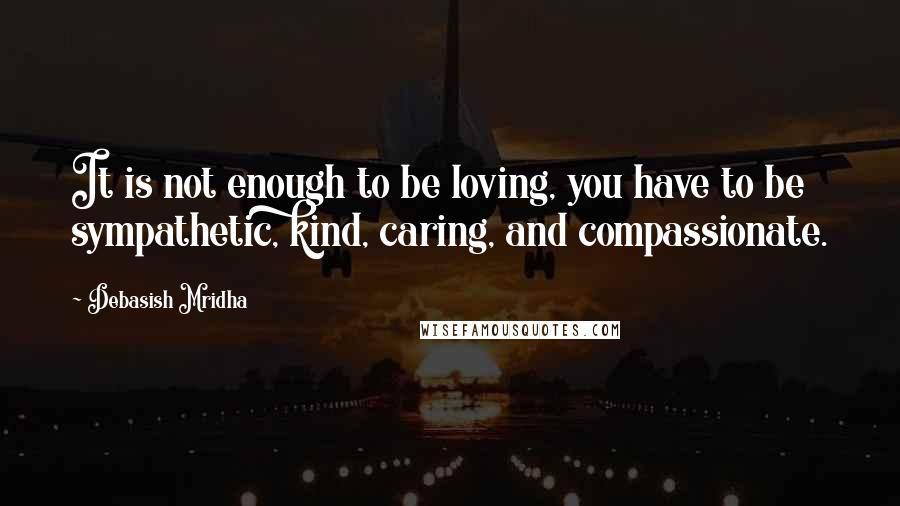 Debasish Mridha Quotes: It is not enough to be loving, you have to be sympathetic, kind, caring, and compassionate.