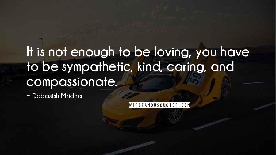 Debasish Mridha Quotes: It is not enough to be loving, you have to be sympathetic, kind, caring, and compassionate.