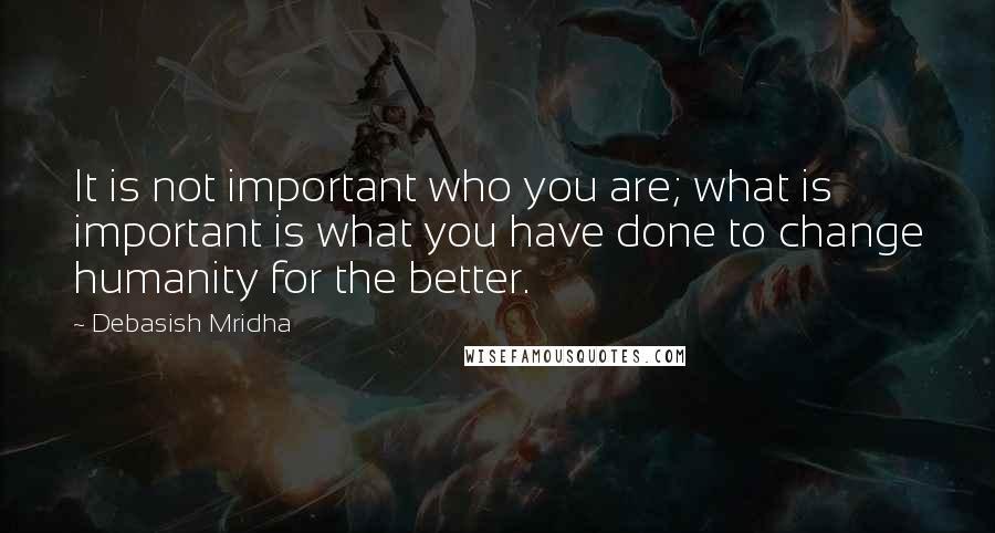 Debasish Mridha Quotes: It is not important who you are; what is important is what you have done to change humanity for the better.