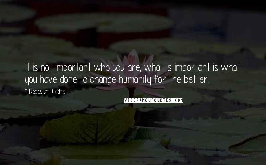 Debasish Mridha Quotes: It is not important who you are; what is important is what you have done to change humanity for the better.