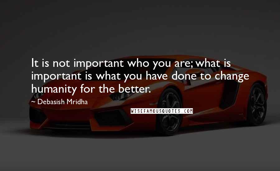 Debasish Mridha Quotes: It is not important who you are; what is important is what you have done to change humanity for the better.